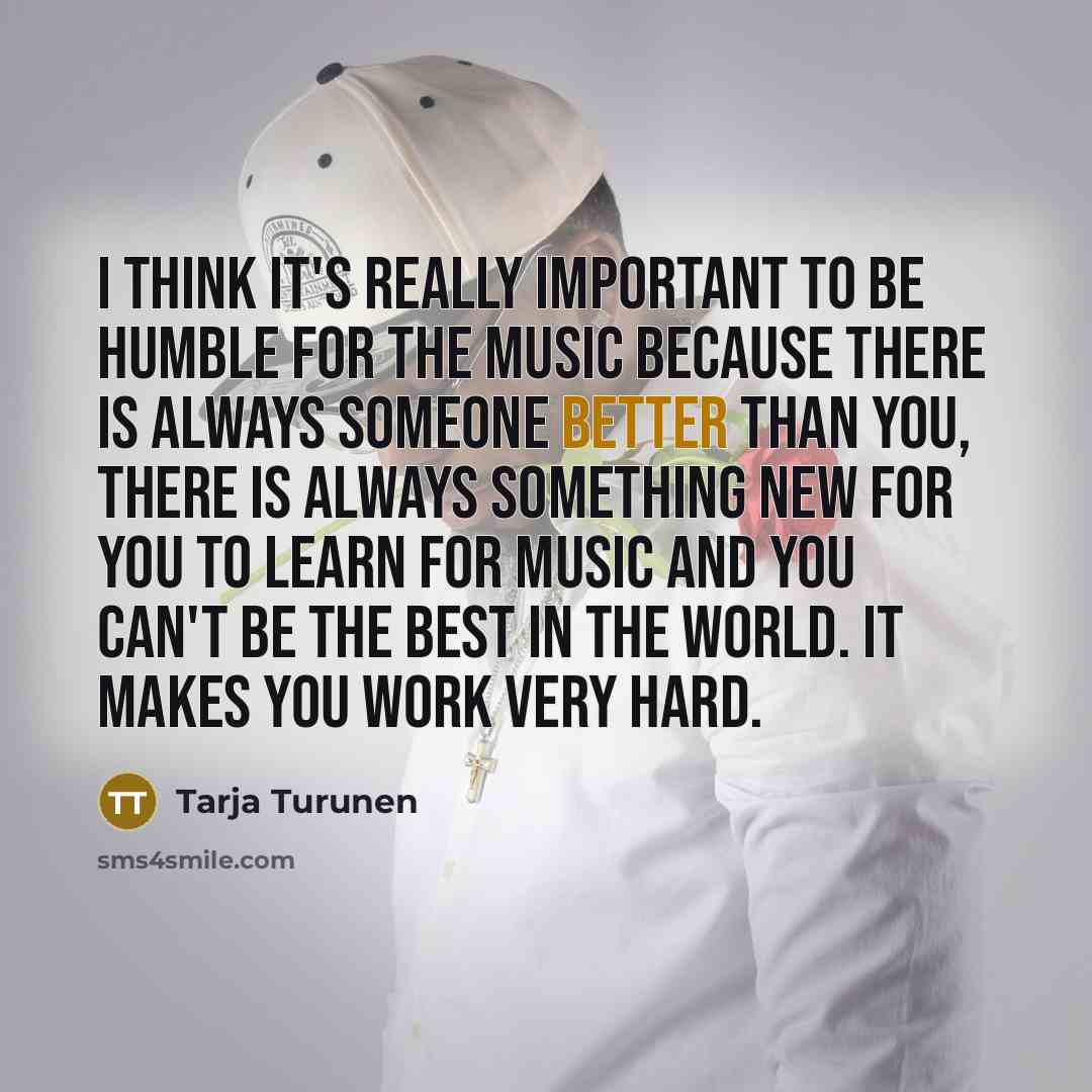 “I think it's really important to be humble for the music because there is always someone better than you, there is always something new for you to learn for music and you can't be the best in the world. It makes you work very hard.” quote by Tarja Turunen