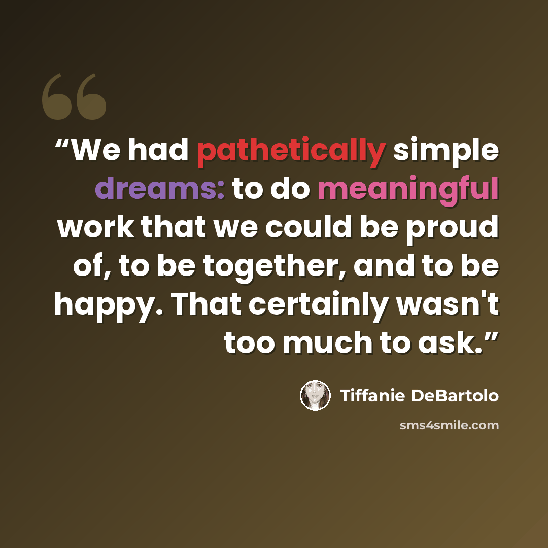 “We had pathetically simple dreams: to do meaningful work that we could be proud of, to be together, and to be happy. That certainly wasn't too much to ask.” quote by Tiffanie DeBartolo
