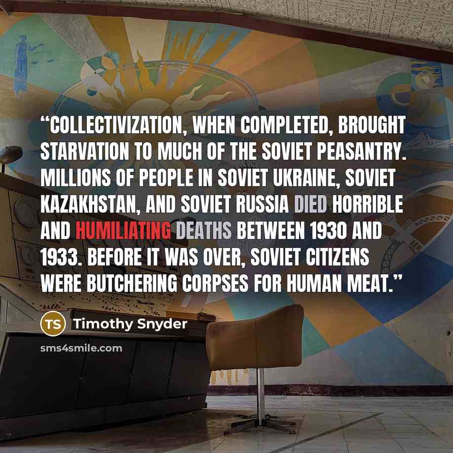 “Collectivization, when completed, brought starvation to much of the Soviet peasantry. Millions of people in Soviet Ukraine, Soviet Kazakhstan, and Soviet Russia died horrible and humiliating deaths between 1930 and 1933. Before it was over, Soviet citizens were butchering corpses for human meat.” quote by Timothy Snyder