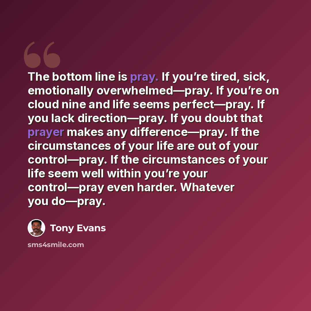 “The bottom line is pray. If you’re tired, sick, emotionally overwhelmed—pray. If you’re on cloud nine and life seems perfect—pray. If you lack direction—pray. If you doubt that prayer makes any difference—pray. If the circumstances of your life are out of your control—pray. If the circumstances of…” quote by Tony Evans