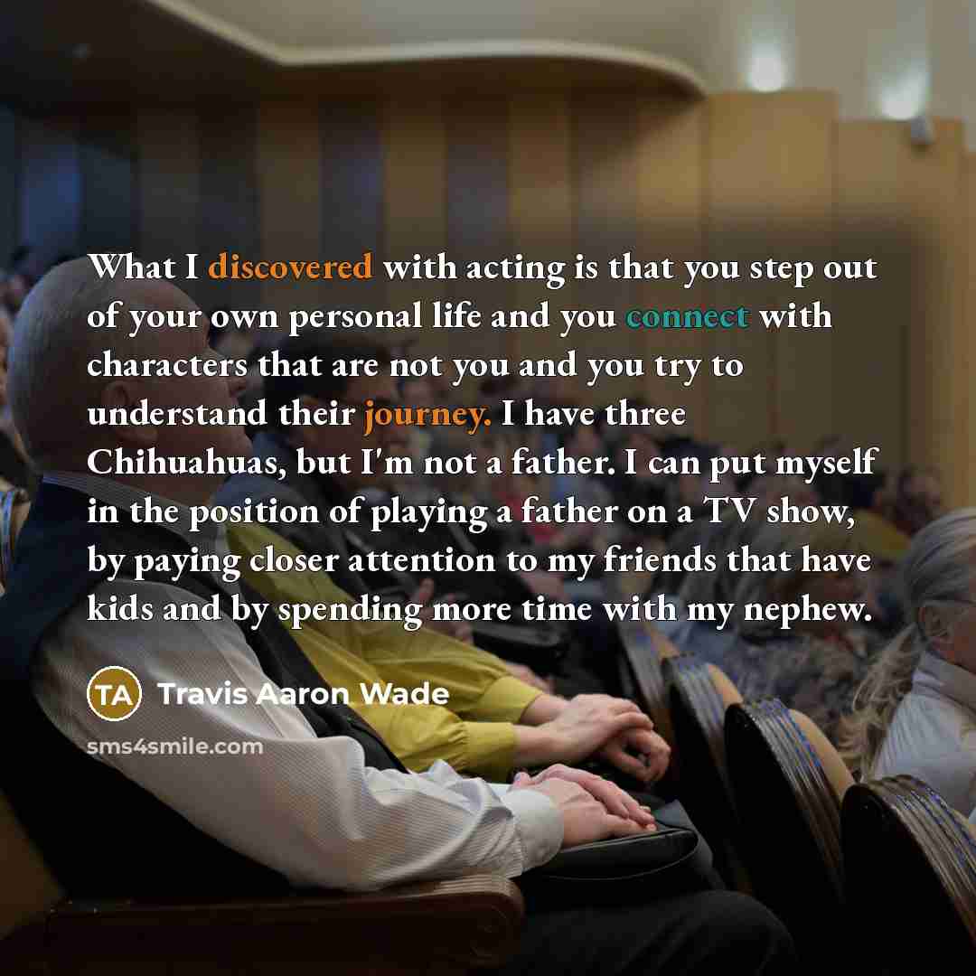 “What I discovered with acting is that you step out of your own personal life and you connect with characters that are not you and you try to understand their journey. I have three Chihuahuas, but I'm not a father. I can put myself in the position of playing a father on a TV show, by paying closer…” quote by Travis Aaron Wade