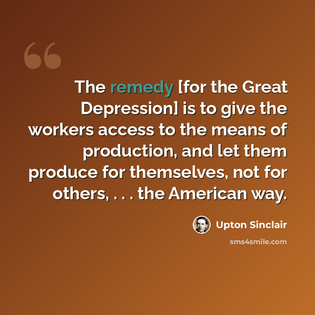 “The remedy [for the Great Depression] is to give the workers access to the means of production, and let them produce for themselves, not for others, . . . the American way.” quote by Upton Sinclair
