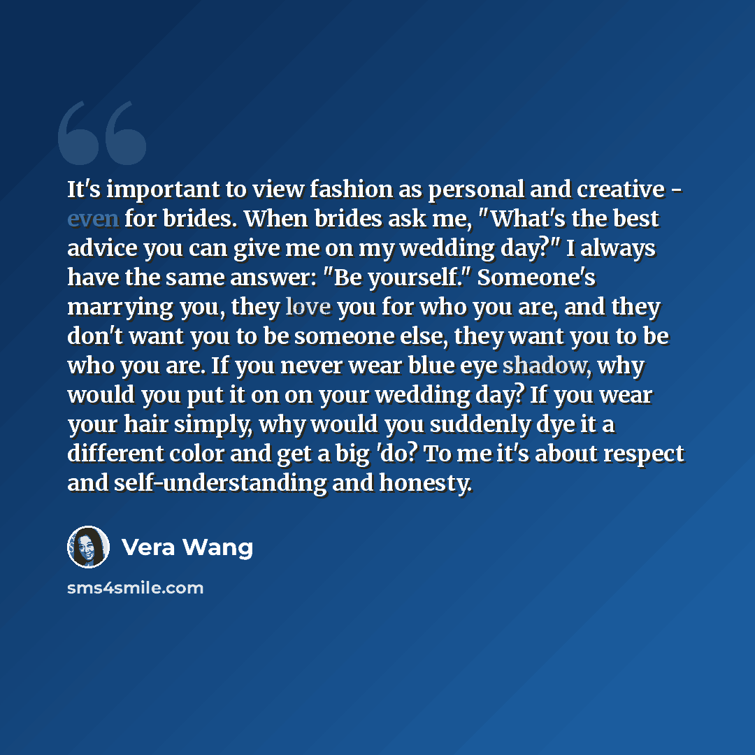 “It's important to view fashion as personal and creative - even for brides. When brides ask me, "What's the best advice you can give me on my wedding day?" I always have the same answer: "Be yourself." Someone's marrying you, they love you for who you are, and they don't want you to be someone…” quote by Vera Wang