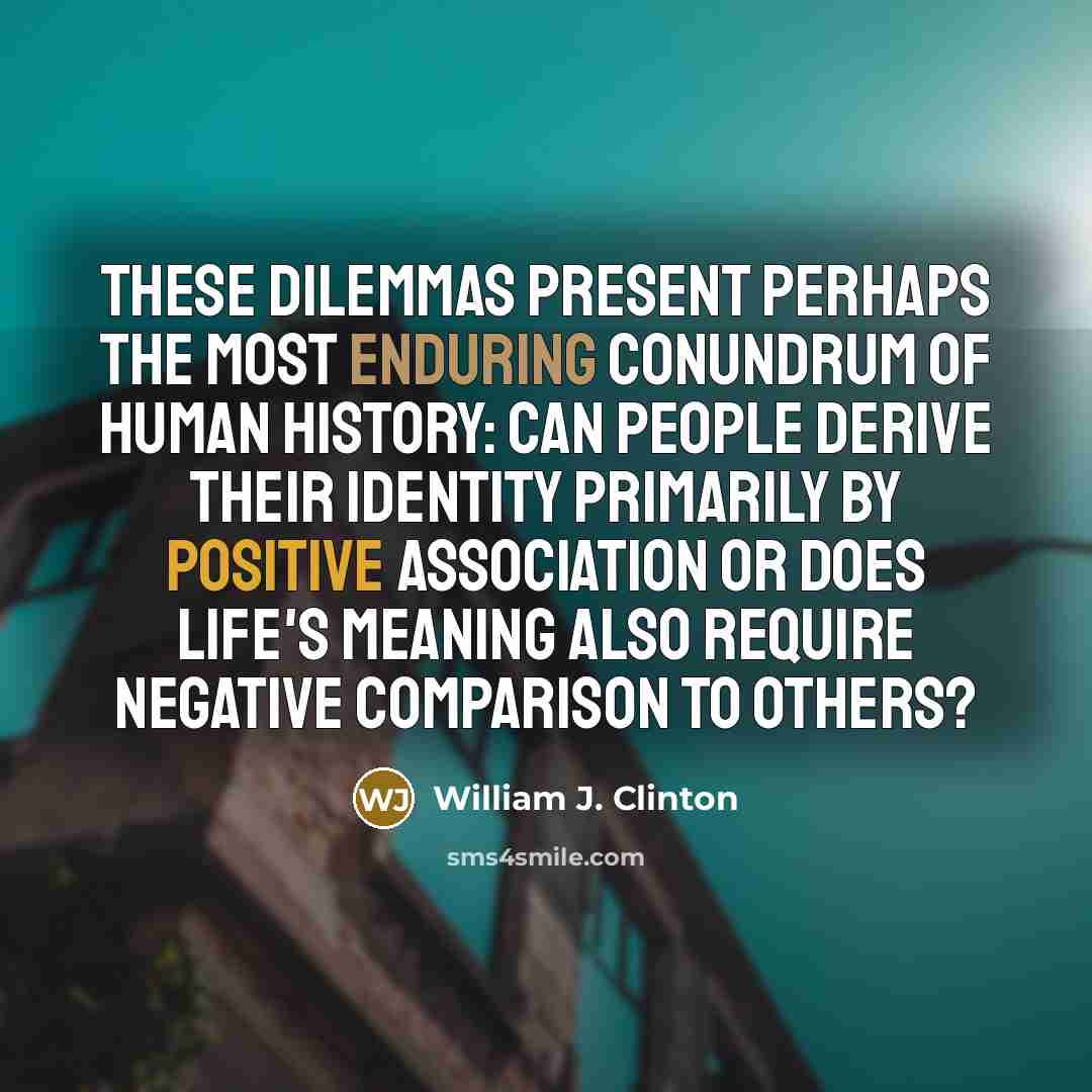 “These dilemmas present perhaps the most enduring conundrum of human history: can people derive their identity primarily by positive association or does life's meaning also require negative comparison to others?” quote by William J. Clinton