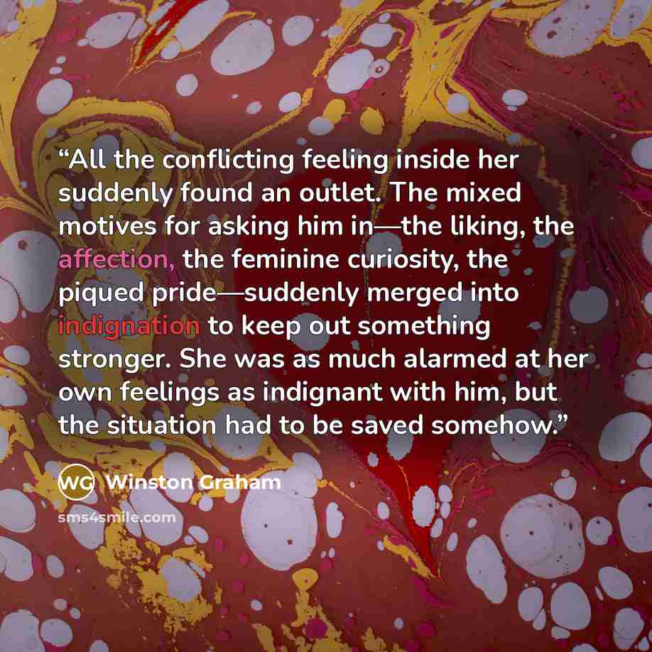 “All the conflicting feeling inside her suddenly found an outlet. The mixed motives for asking him in—the liking, the affection, the feminine curiosity, the piqued pride—suddenly merged into indignation to keep out something stronger. She was as much alarmed at her own feelings as indignant with…” quote by Winston Graham