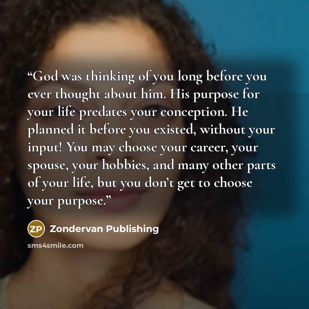 “God was thinking of you long before you ever thought about him. His purpose for your life predates your conception. He planned it before you existed, without your input! You may choose your career, your spouse, your hobbies, and many other parts of your life, but you don’t get to choose your…” quote by Zondervan Publishing