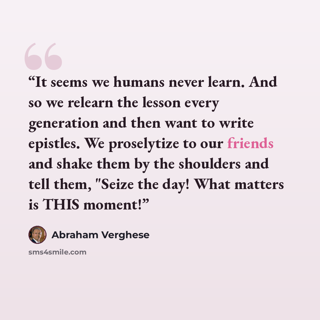 “It seems we humans never learn. And so we relearn the lesson every generation and then want to write epistles. We proselytize to our friends and shake them by the shoulders and tell them, "Seize the day! What matters is THIS moment!” quote by Abraham Verghese