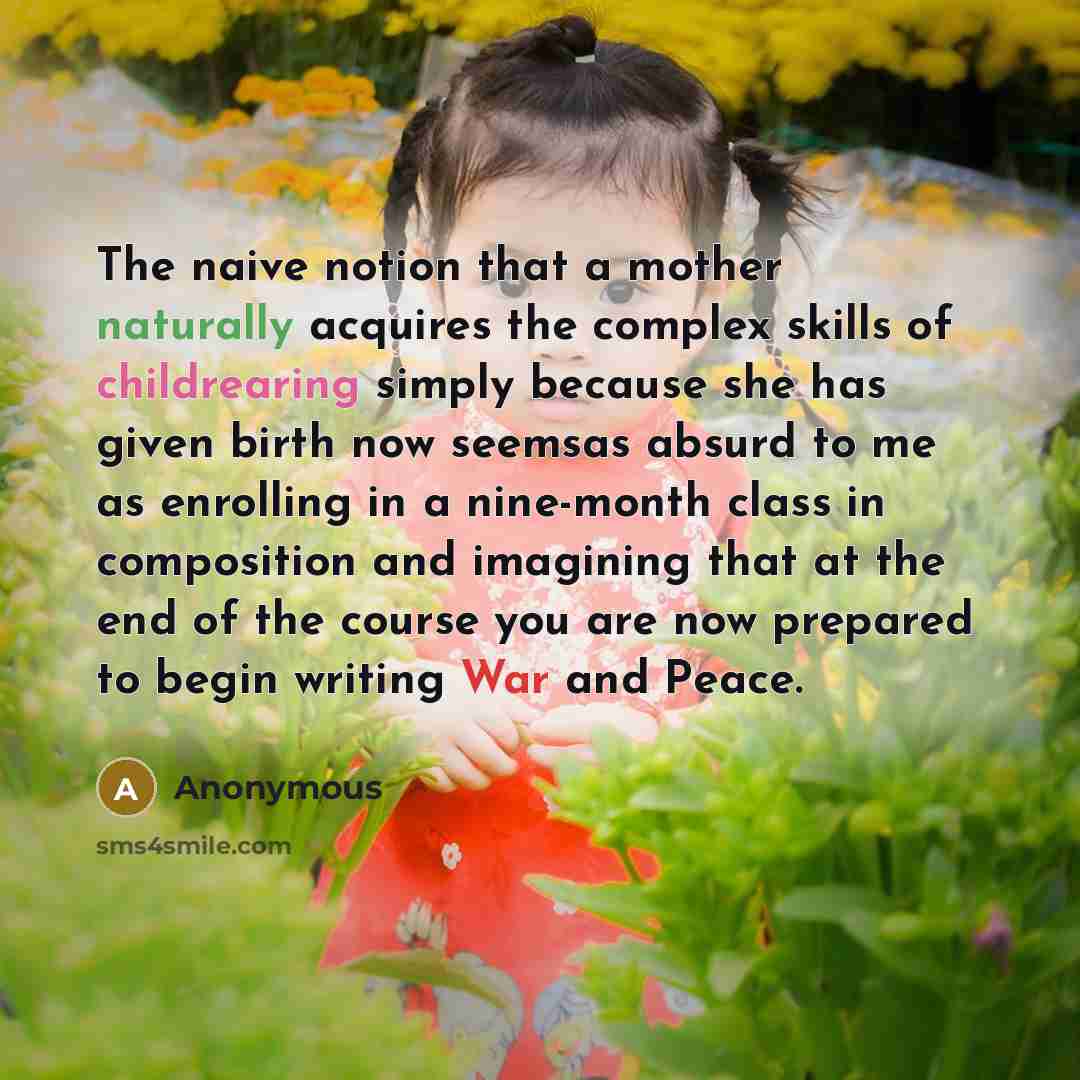 “The naive notion that a mother naturally acquires the complex skills of childrearing simply because she has given birth now seemsas absurd to me as enrolling in a nine-month class in composition and imagining that at the end of the course you are now prepared to begin writing War and Peace.” quote by Anonymous