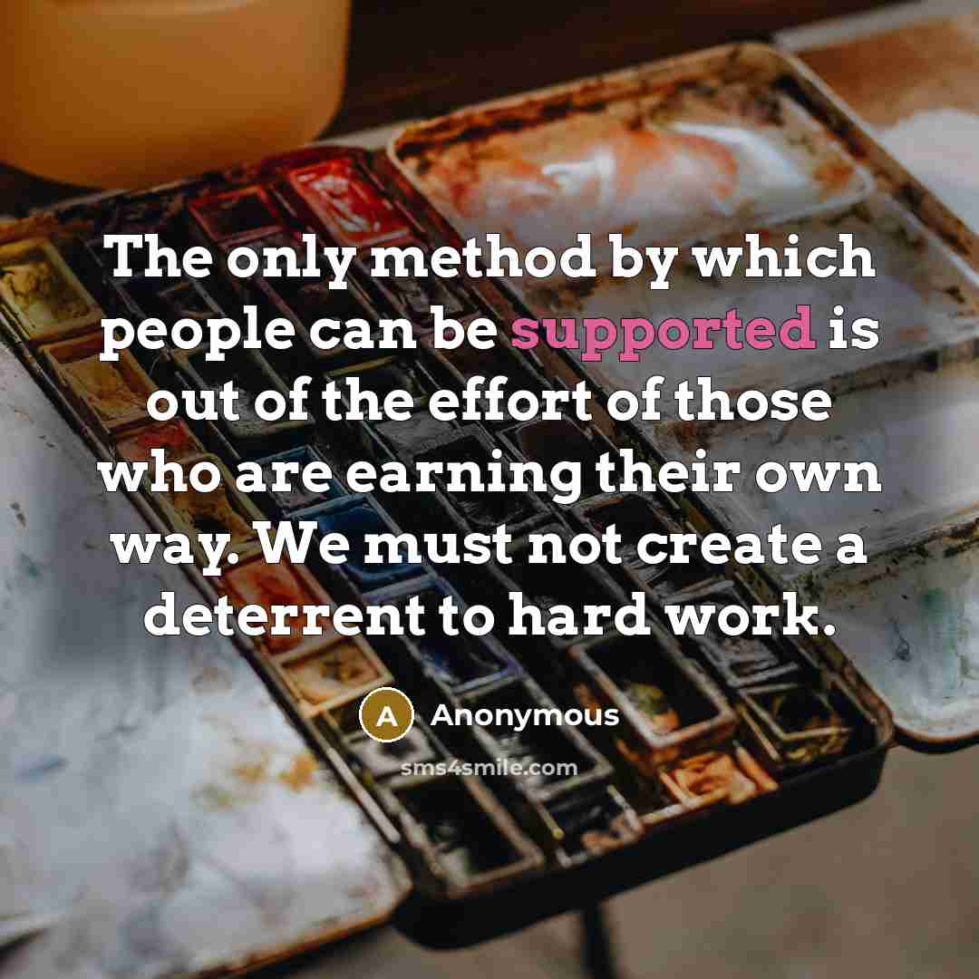 “The only method by which people can be supported is out of the effort of those who are earning their own way. We must not create a deterrent to hard work.” quote by Anonymous