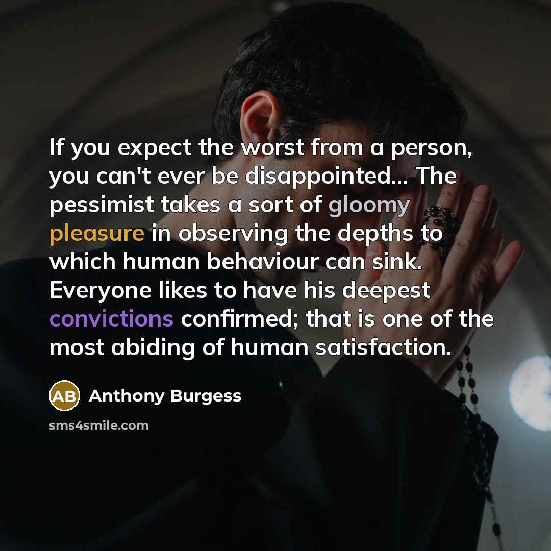 “If you expect the worst from a person, you can't ever be disappointed... The pessimist takes a sort of gloomy pleasure in observing the depths to which human behaviour can sink. Everyone likes to have his deepest convictions confirmed; that is one of the most abiding of human satisfaction.” quote by Anthony Burgess