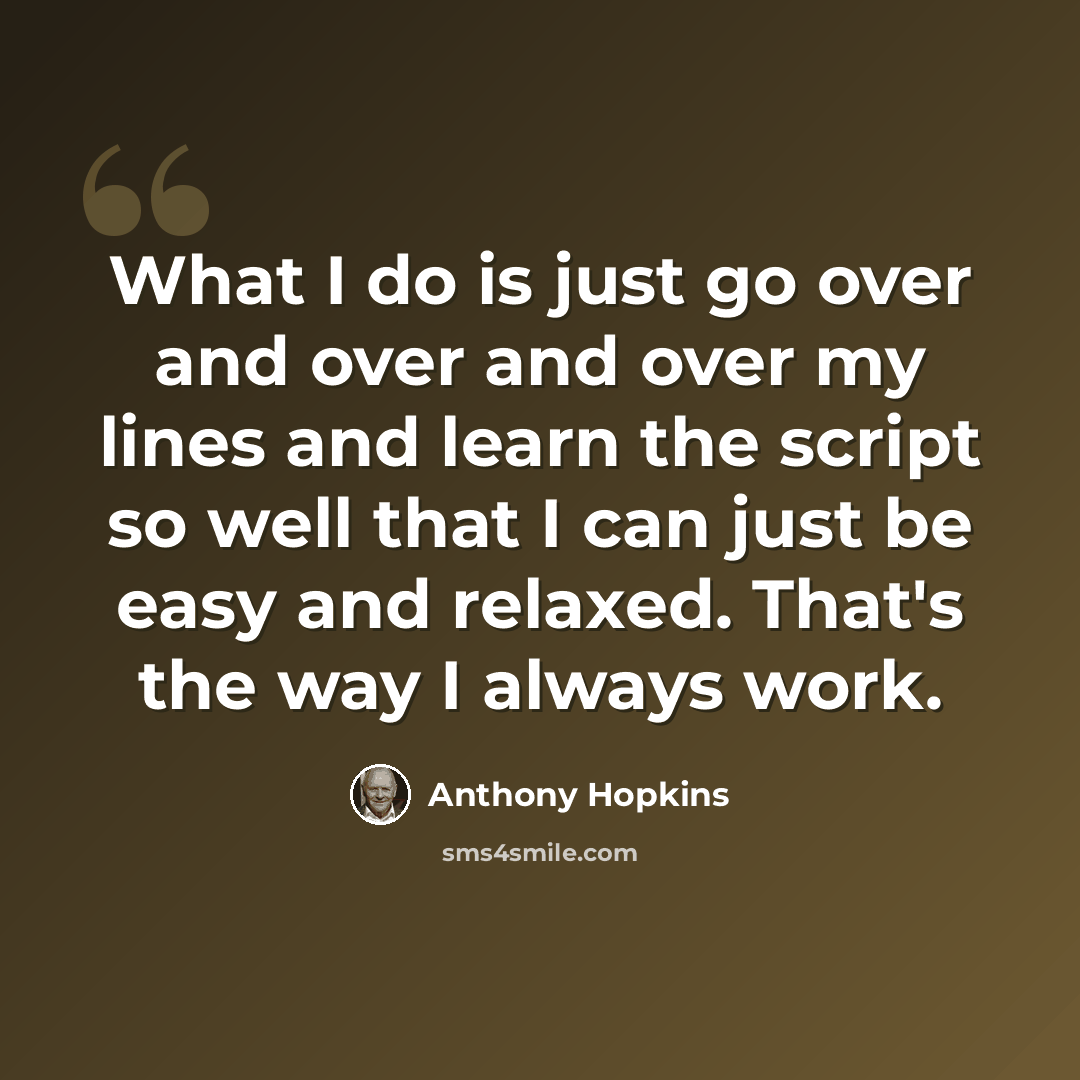 “What I do is just go over and over and over my lines and learn the script so well that I can just be easy and relaxed. That's the way I always work.” quote by Anthony Hopkins