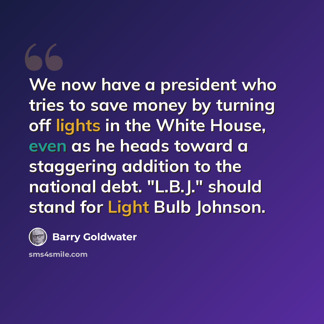 “We now have a president who tries to save money by turning off lights in the White House, even as he heads toward a staggering addition to the national debt. "L.B.J." should stand for Light Bulb Johnson.” quote by Barry Goldwater