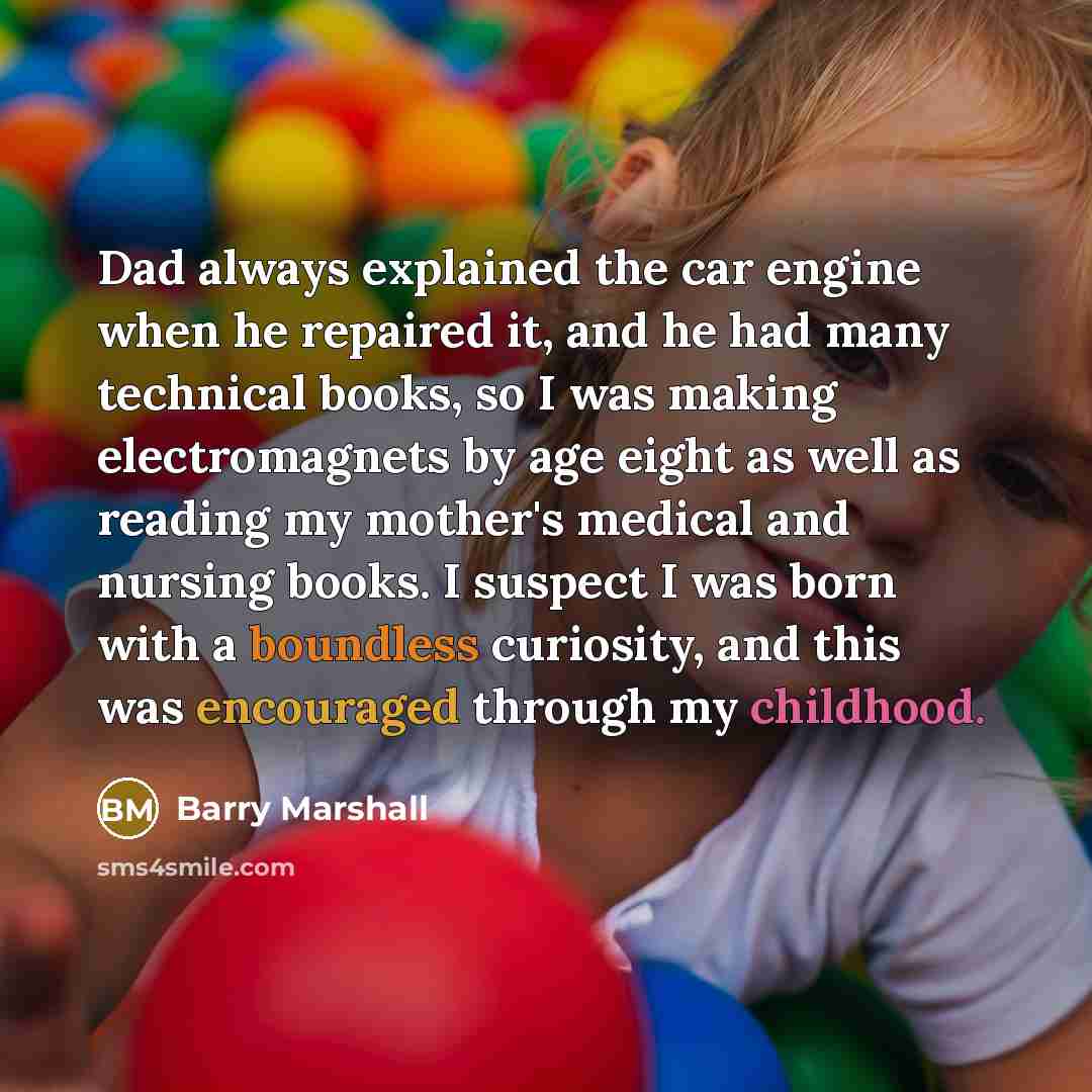 “Dad always explained the car engine when he repaired it, and he had many technical books, so I was making electromagnets by age eight as well as reading my mother's medical and nursing books. I suspect I was born with a boundless curiosity, and this was encouraged through my childhood.” quote by Barry Marshall