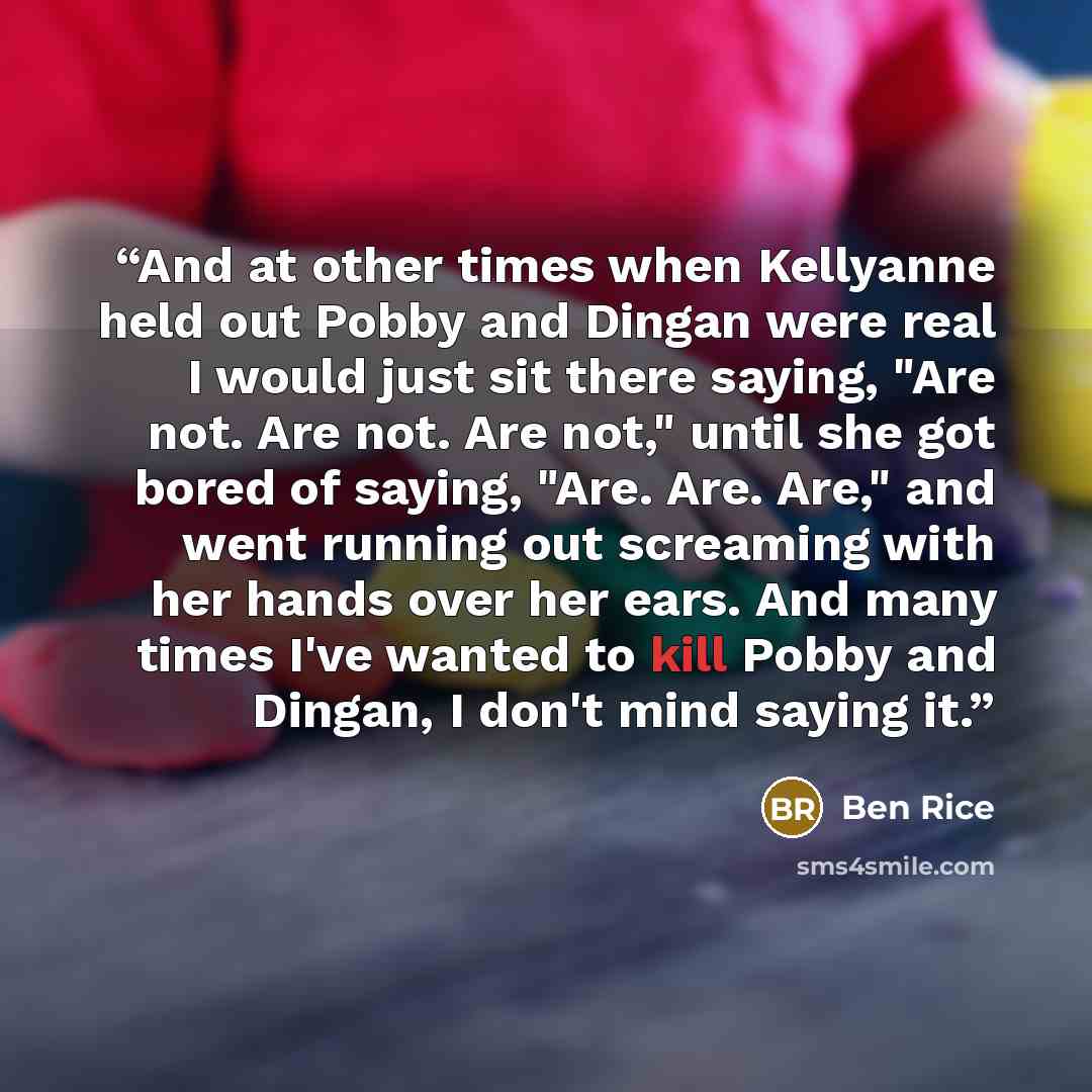 “And at other times when Kellyanne held out Pobby and Dingan were real I would just sit there saying, "Are not. Are not. Are not," until she got bored of saying, "Are. Are. Are," and went running out screaming with her hands over her ears. And many times I've wanted to kill Pobby and Dingan, I…” quote by Ben Rice
