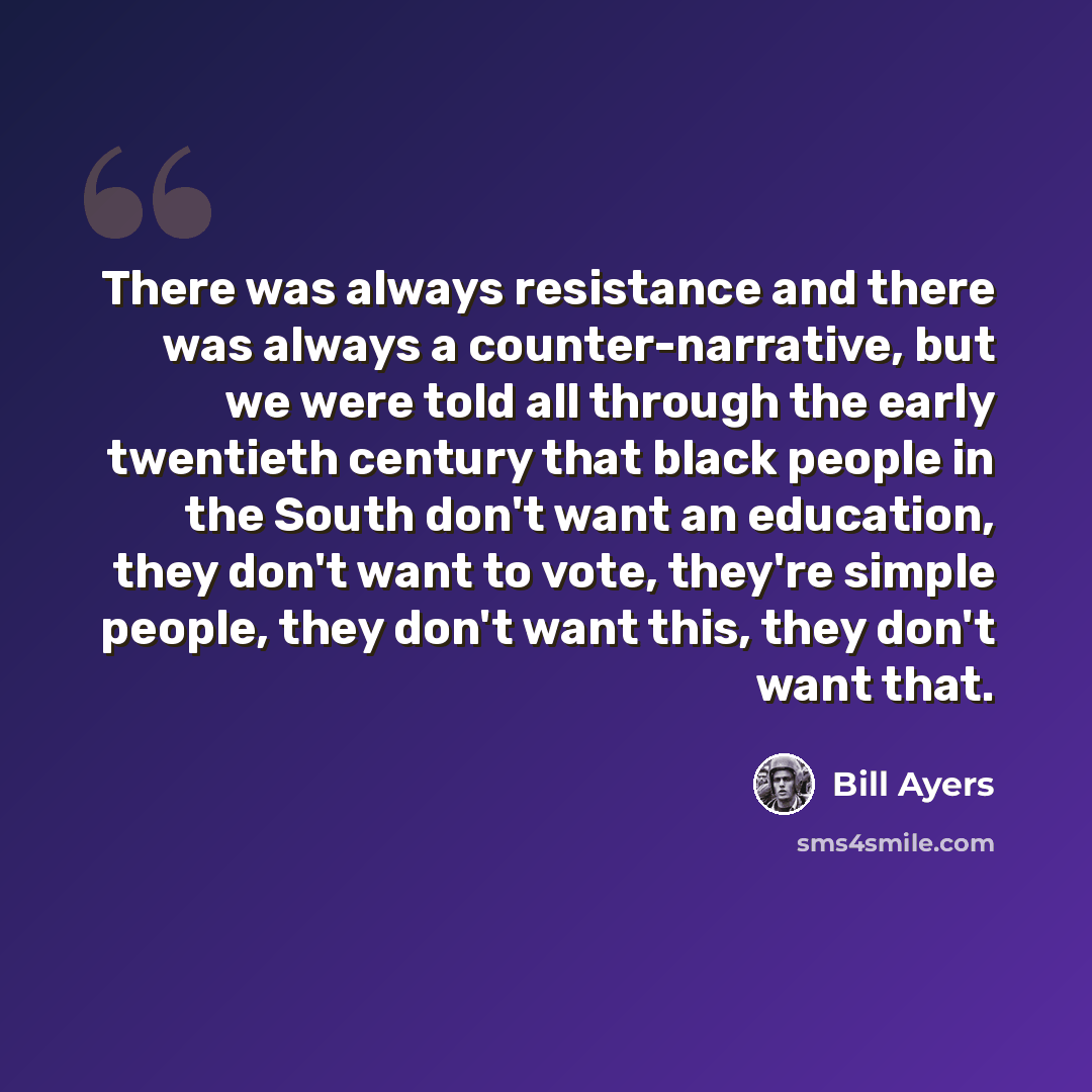 “There was always resistance and there was always a counter-narrative, but we were told all through the early twentieth century that black people in the South don't want an education, they don't want to vote, they're simple people, they don't want this, they don't want that.” quote by Bill Ayers