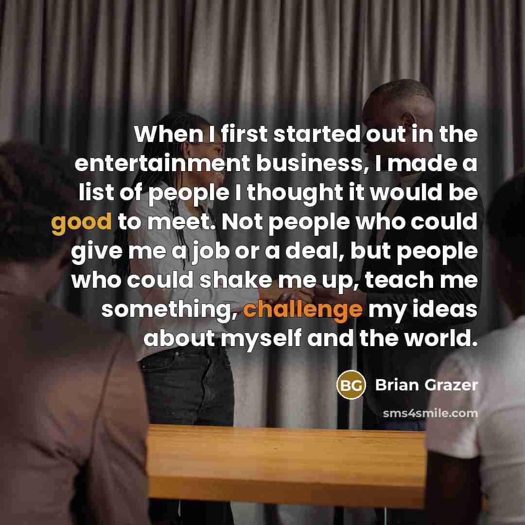 “When I first started out in the entertainment business, I made a list of people I thought it would be good to meet. Not people who could give me a job or a deal, but people who could shake me up, teach me something, challenge my ideas about myself and the world.” quote by Brian Grazer