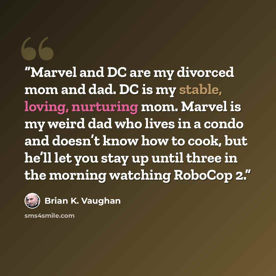 “Marvel and DC are my divorced mom and dad. DC is my stable, loving, nurturing mom. Marvel is my weird dad who lives in a condo and doesn’t know how to cook, but he’ll let you stay up until three in the morning watching RoboCop 2.” quote by Brian K. Vaughan