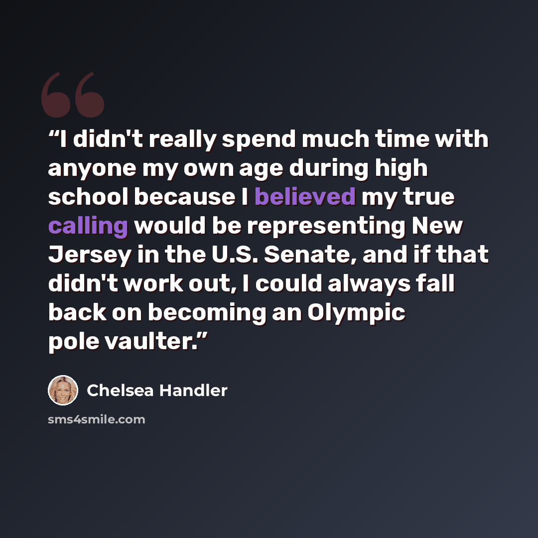 “I didn't really spend much time with anyone my own age during high school because I believed my true calling would be representing New Jersey in the U.S. Senate, and if that didn't work out, I could always fall back on becoming an Olympic pole vaulter.” quote by Chelsea Handler