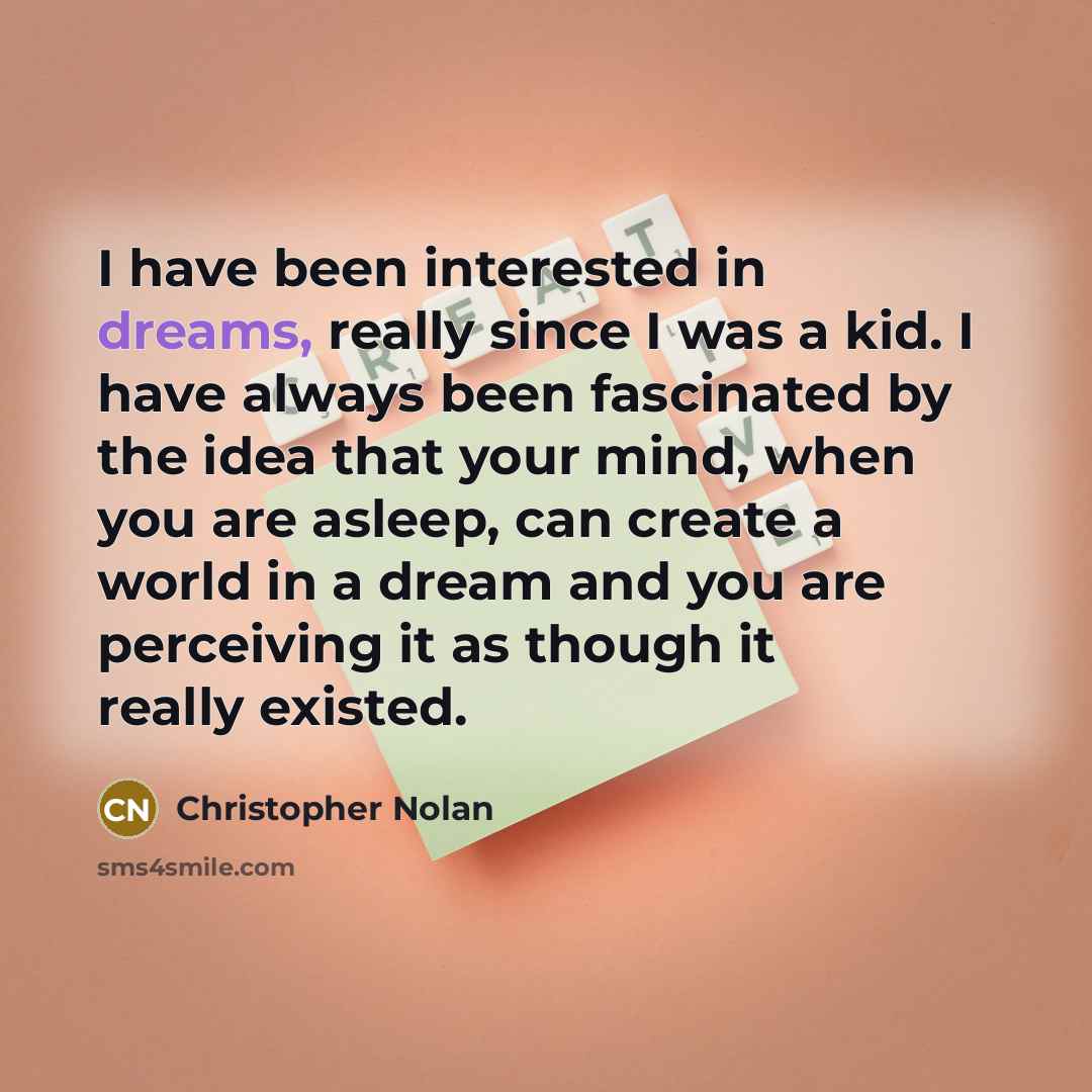 “I have been interested in dreams, really since I was a kid. I have always been fascinated by the idea that your mind, when you are asleep, can create a world in a dream and you are perceiving it as though it really existed.” quote by Christopher Nolan