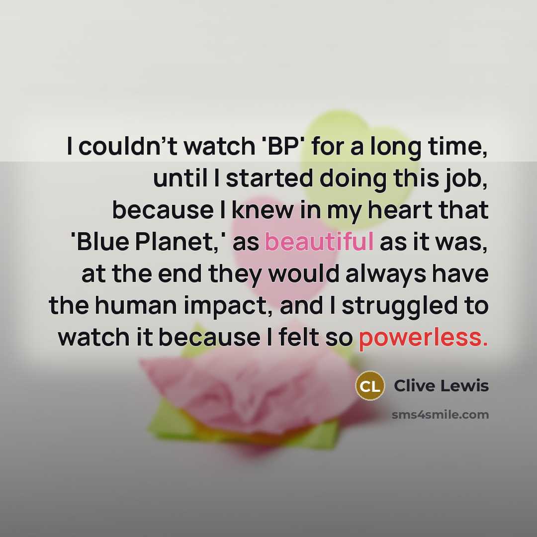 “I couldn't watch 'BP' for a long time, until I started doing this job, because I knew in my heart that 'Blue Planet,' as beautiful as it was, at the end they would always have the human impact, and I struggled to watch it because I felt so powerless.” quote by Clive Lewis