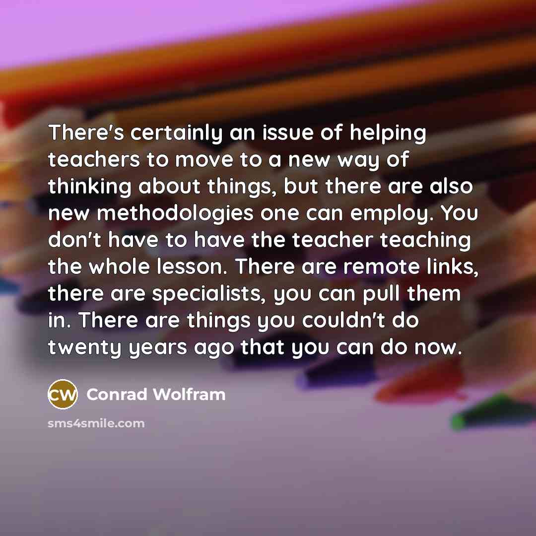 “There's certainly an issue of helping teachers to move to a new way of thinking about things, but there are also new methodologies one can employ. You don't have to have the teacher teaching the whole lesson. There are remote links, there are specialists, you can pull them in. There are things you…” quote by Conrad Wolfram
