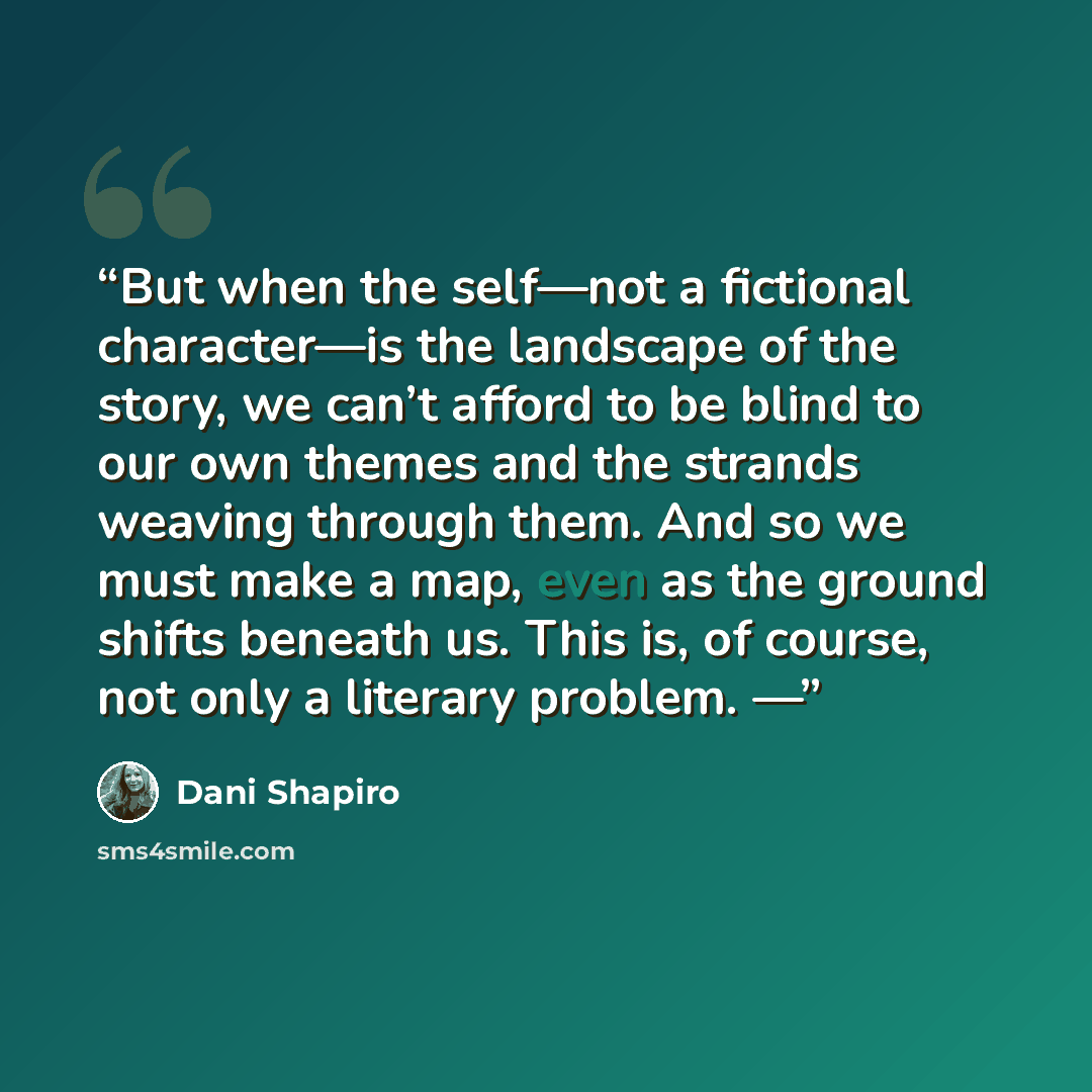 “But when the self—not a fictional character—is the landscape of the story, we can’t afford to be blind to our own themes and the strands weaving through them. And so we must make a map, even as the ground shifts beneath us. This is, of course, not only a literary problem. —” quote by Dani Shapiro