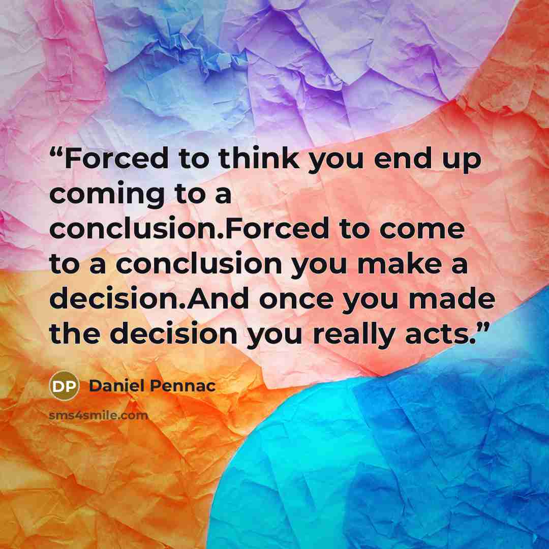 “Forced to think you end up coming to a conclusion.Forced to come to a conclusion you make a decision.And once you made the decision you really acts.” quote by Daniel Pennac
