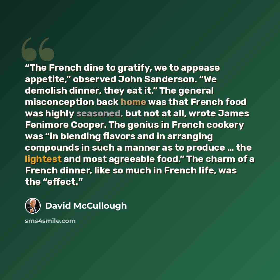 “The French dine to gratify, we to appease appetite,” observed John Sanderson. “We demolish dinner, they eat it.” The general misconception back home was that French food was highly seasoned, but not at all, wrote James Fenimore Cooper. The genius in French cookery was “in blending flavors and in…” quote by David McCullough