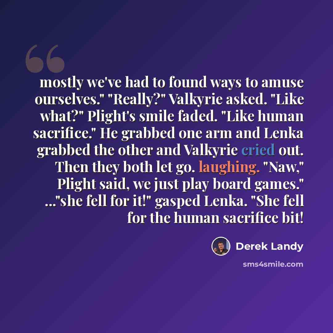 “mostly we've had to found ways to amuse ourselves." "Really?" Valkyrie asked. "Like what?" Plight's smile faded. "Like human sacrifice." He grabbed one arm and Lenka grabbed the other and Valkyrie cried out. Then they both let go. laughing. "Naw," Plight said, we just play board games." ..."she…” quote by Derek Landy
