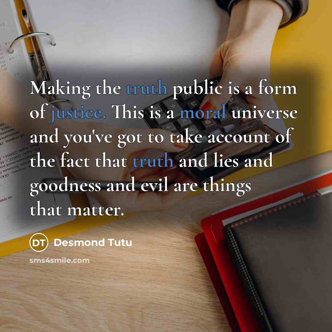 “Making the truth public is a form of justice. This is a moral universe and you've got to take account of the fact that truth and lies and goodness and evil are things that matter.” quote by Desmond Tutu