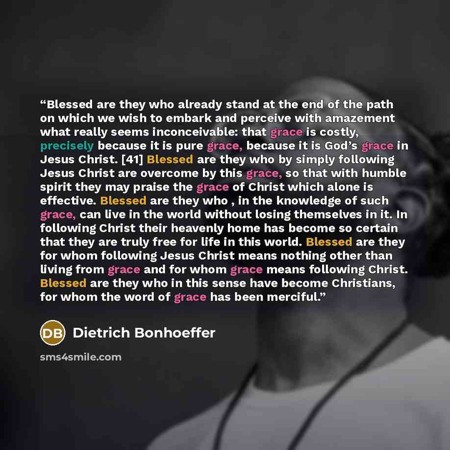 “Blessed are they who already stand at the end of the path on which we wish to embark and perceive with amazement what really seems inconceivable: that grace is costly, precisely because it is pure grace, because it is God’s grace in Jesus Christ. [41] Blessed are they who by simply following Jesus…” quote by Dietrich Bonhoeffer