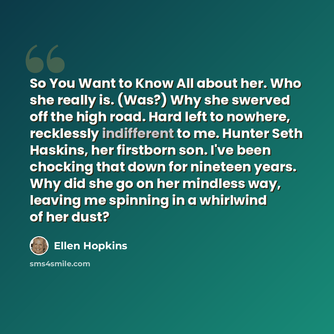 “So You Want to Know All about her. Who she really is. (Was?) Why she swerved off the high road. Hard left to nowhere, recklessly indifferent to me. Hunter Seth Haskins, her firstborn son. I've been chocking that down for nineteen years. Why did she go on her mindless way, leaving me spinning in a…” quote by Ellen Hopkins