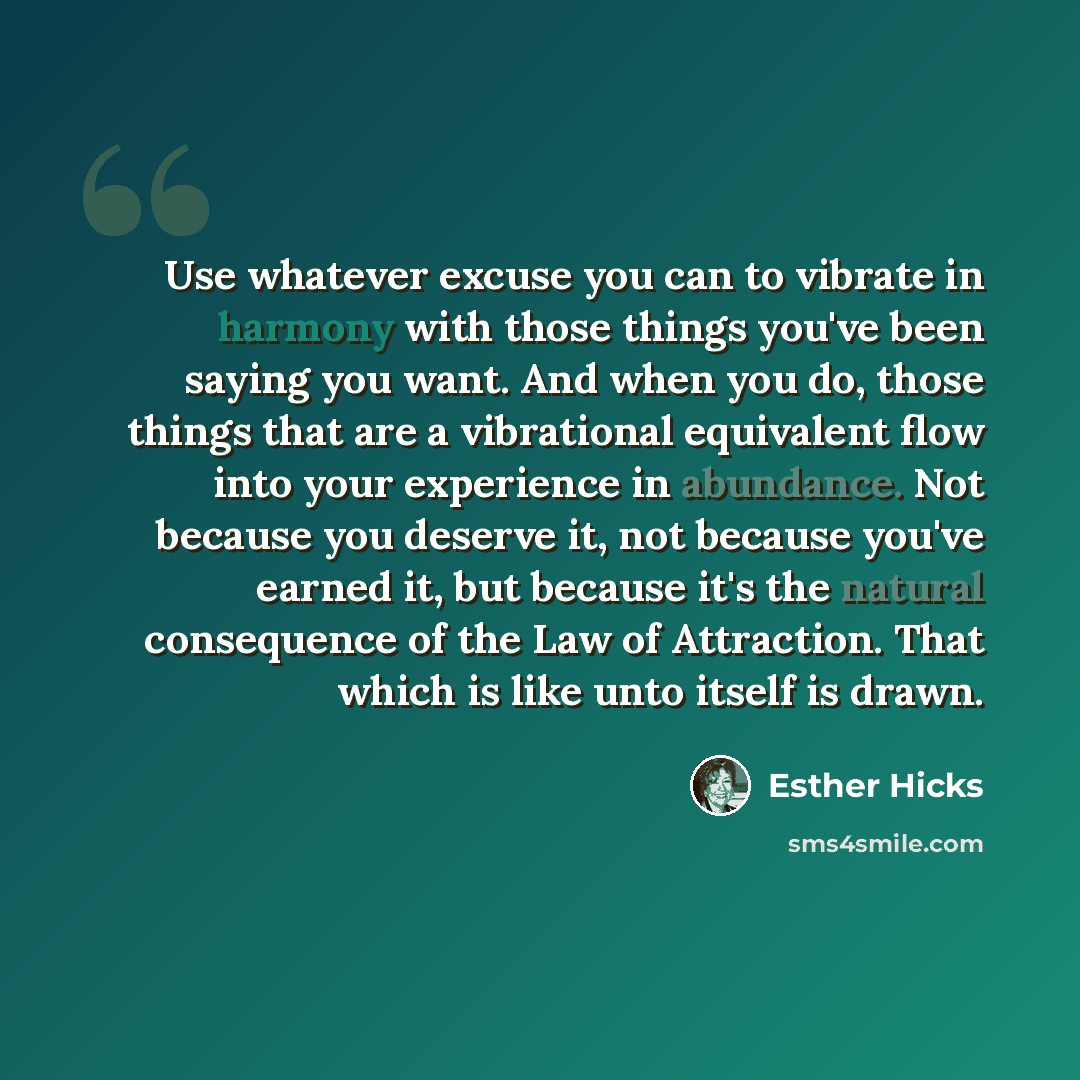 “Use whatever excuse you can to vibrate in harmony with those things you've been saying you want. And when you do, those things that are a vibrational equivalent flow into your experience in abundance. Not because you deserve it, not because you've earned it, but because it's the natural…” quote by Esther Hicks