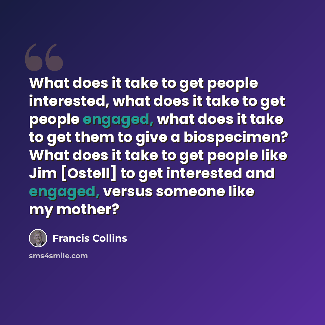 “What does it take to get people interested, what does it take to get people engaged, what does it take to get them to give a biospecimen? What does it take to get people like Jim [Ostell] to get interested and engaged, versus someone like my mother?” quote by Francis Collins