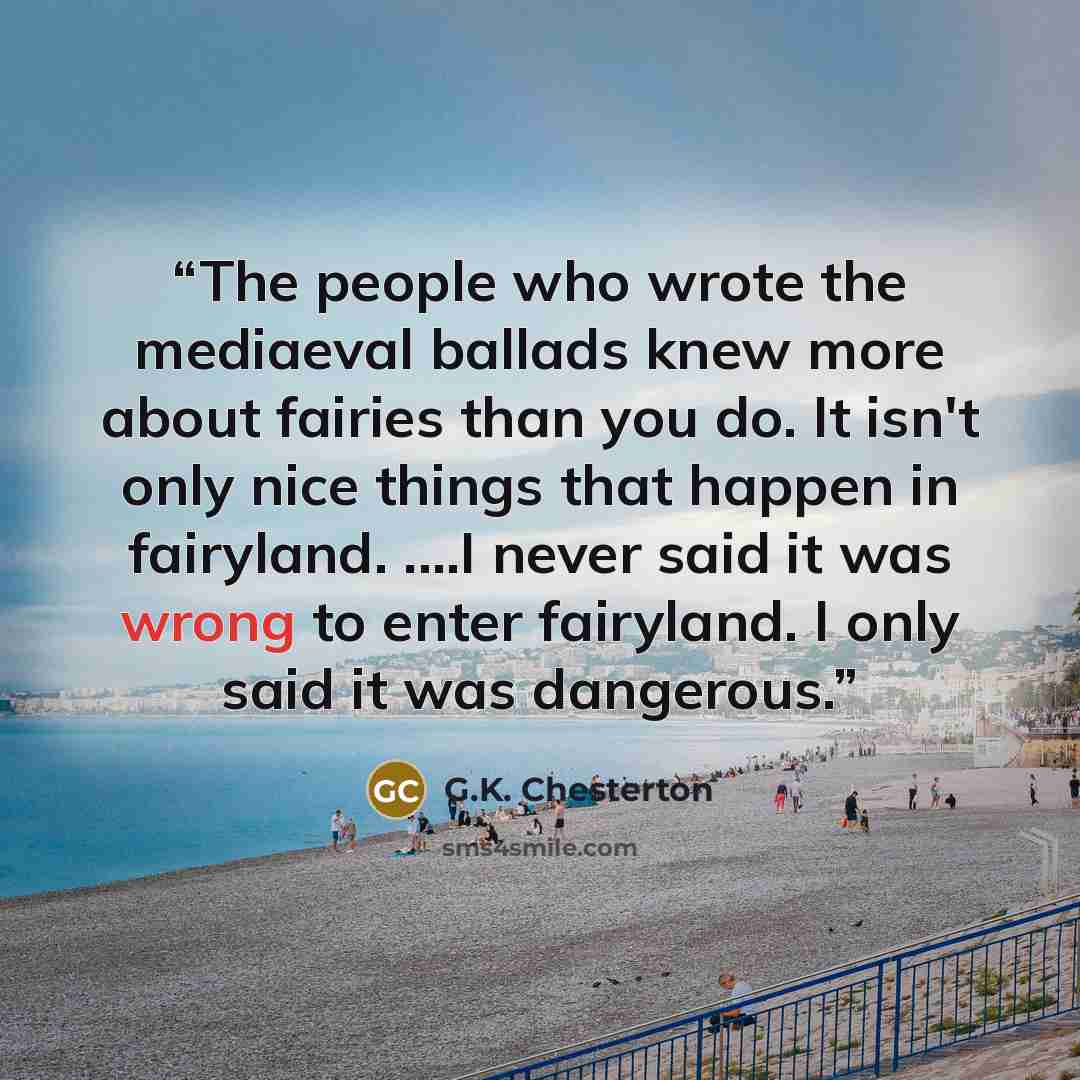 “The people who wrote the mediaeval ballads knew more about fairies than you do. It isn't only nice things that happen in fairyland. .…I never said it was wrong to enter fairyland. I only said it was dangerous.” quote by G.K. Chesterton