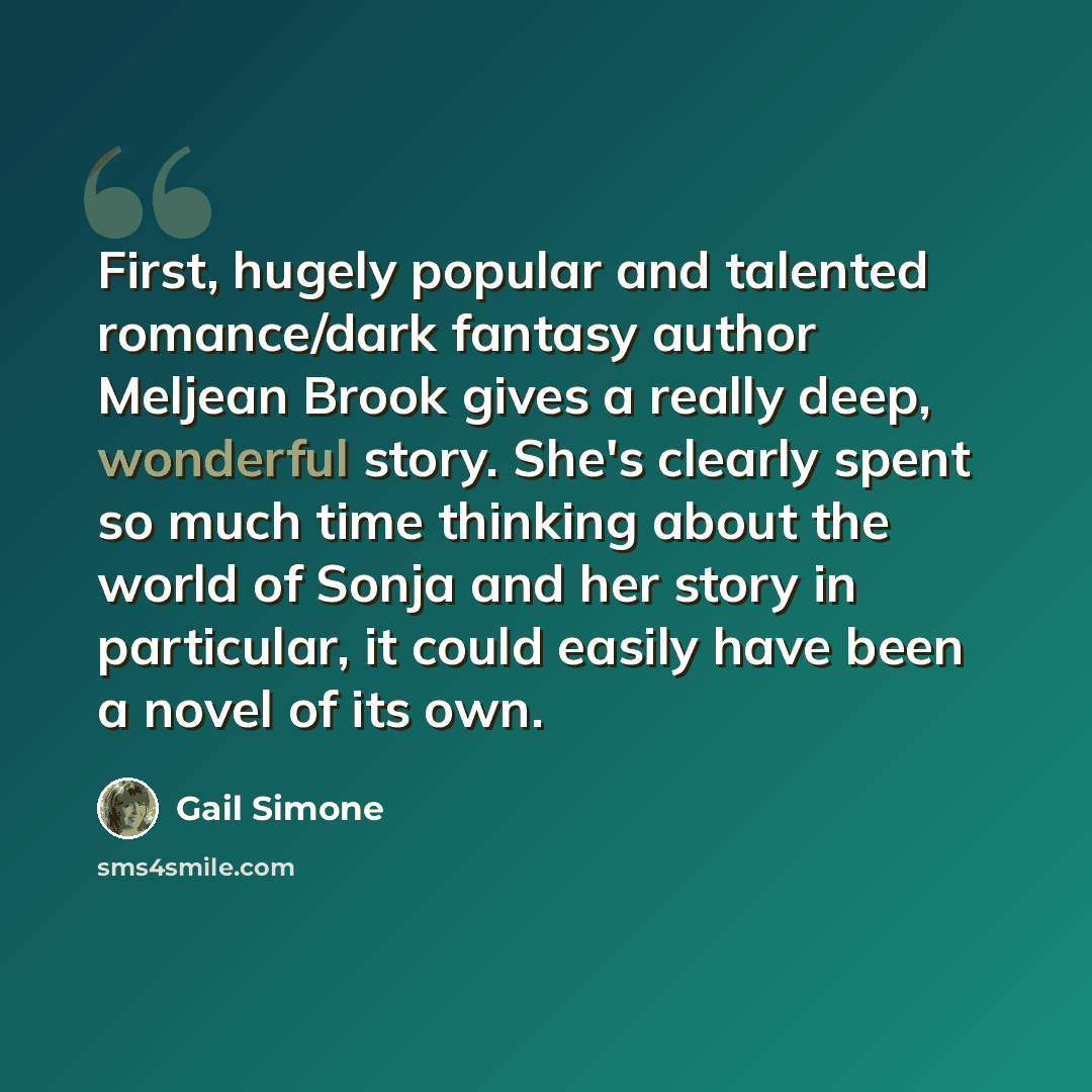 “First, hugely popular and talented romance/dark fantasy author Meljean Brook gives a really deep, wonderful story. She's clearly spent so much time thinking about the world of Sonja and her story in particular, it could easily have been a novel of its own.” quote by Gail Simone