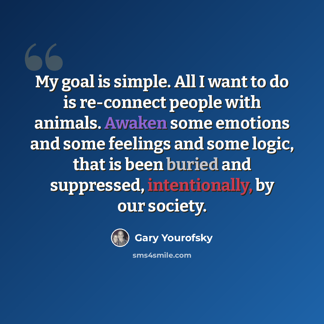 “My goal is simple. All I want to do is re-connect people with animals. Awaken some emotions and some feelings and some logic, that is been buried and suppressed, intentionally, by our society.” quote by Gary Yourofsky