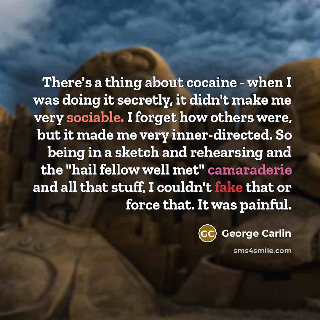 “There's a thing about cocaine - when I was doing it secretly, it didn't make me very sociable. I forget how others were, but it made me very inner-directed. So being in a sketch and rehearsing and the "hail fellow well met" camaraderie and all that stuff, I couldn't fake that or force that. It was…” quote by George Carlin