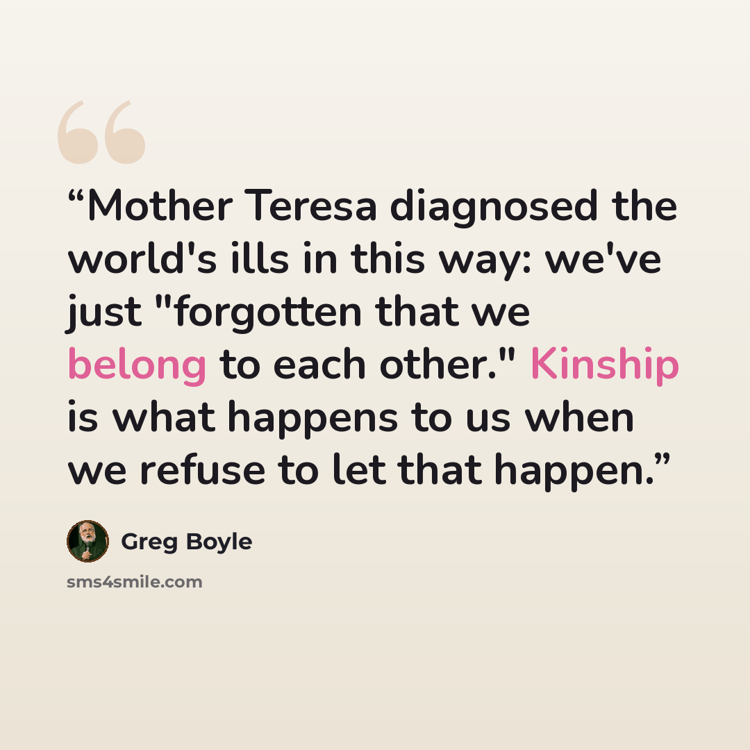 “Mother Teresa diagnosed the world's ills in this way: we've just "forgotten that we belong to each other." Kinship is what happens to us when we refuse to let that happen.” quote by Greg Boyle