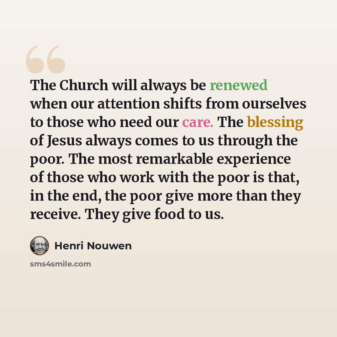 “The Church will always be renewed when our attention shifts from ourselves to those who need our care. The blessing of Jesus always comes to us through the poor. The most remarkable experience of those who work with the poor is that, in the end, the poor give more than they receive. They give food…” quote by Henri Nouwen