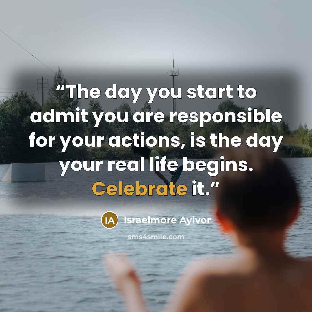 “The day you start to admit you are responsible for your actions, is the day your real life begins. Celebrate it.” quote by Israelmore Ayivor
