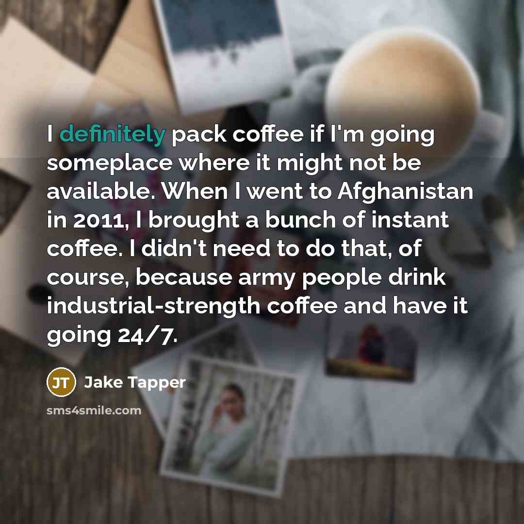 “I definitely pack coffee if I'm going someplace where it might not be available. When I went to Afghanistan in 2011, I brought a bunch of instant coffee. I didn't need to do that, of course, because army people drink industrial-strength coffee and have it going 24/7.” quote by Jake Tapper
