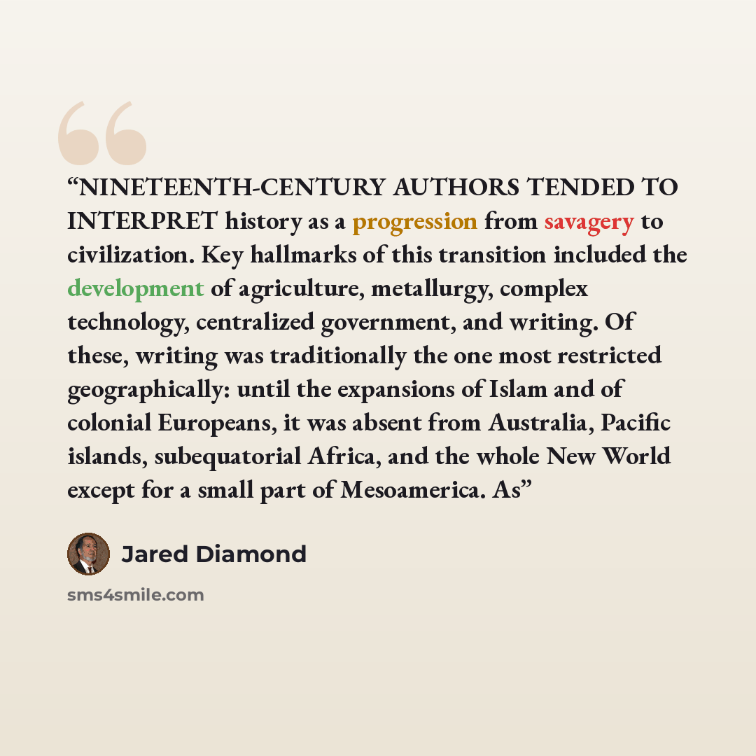 “NINETEENTH-CENTURY AUTHORS TENDED TO INTERPRET history as a progression from savagery to civilization. Key hallmarks of this transition included the development of agriculture, metallurgy, complex technology, centralized government, and writing. Of these, writing was traditionally the one most…” quote by Jared Diamond