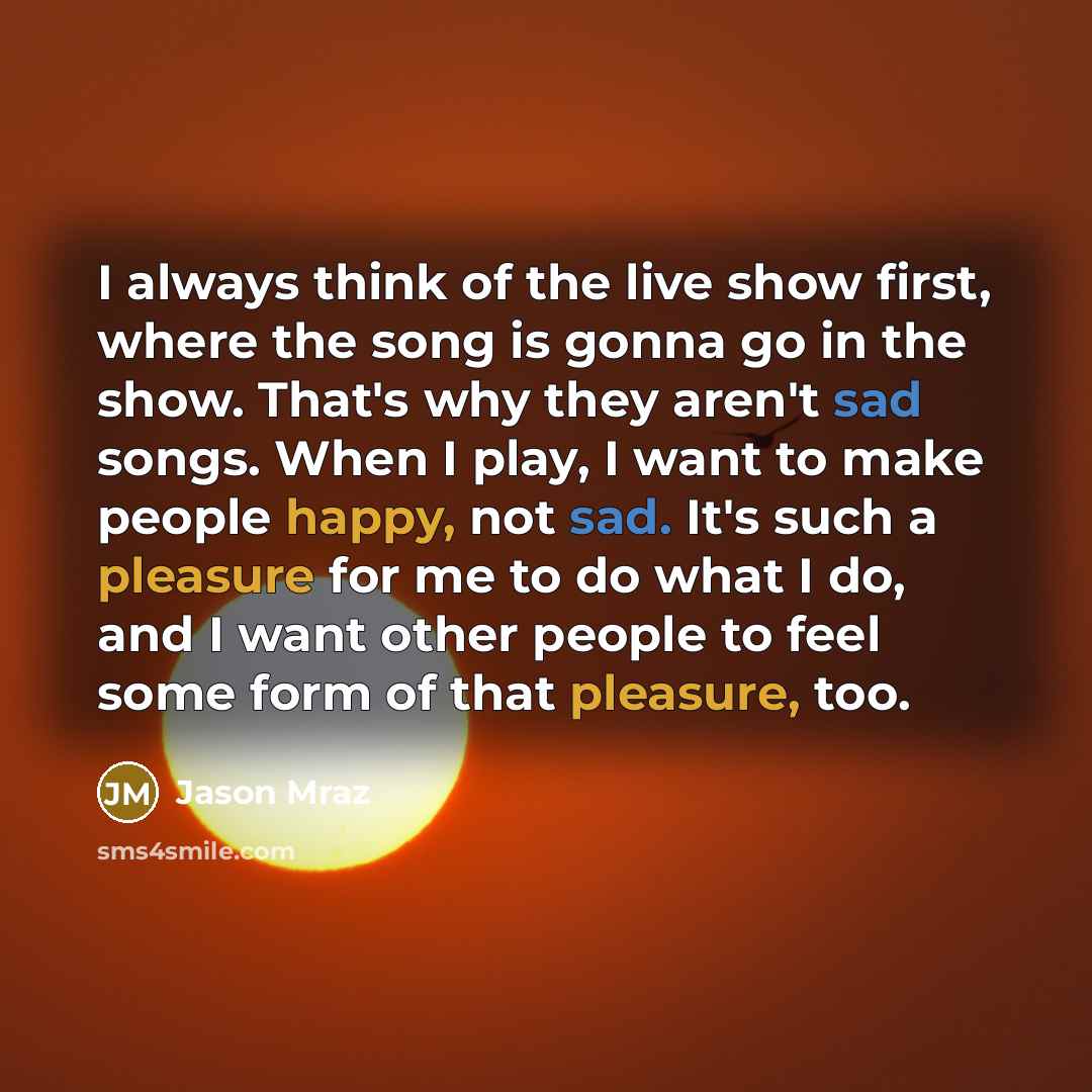 “I always think of the live show first, where the song is gonna go in the show. That's why they aren't sad songs. When I play, I want to make people happy, not sad. It's such a pleasure for me to do what I do, and I want other people to feel some form of that pleasure, too.” quote by Jason Mraz