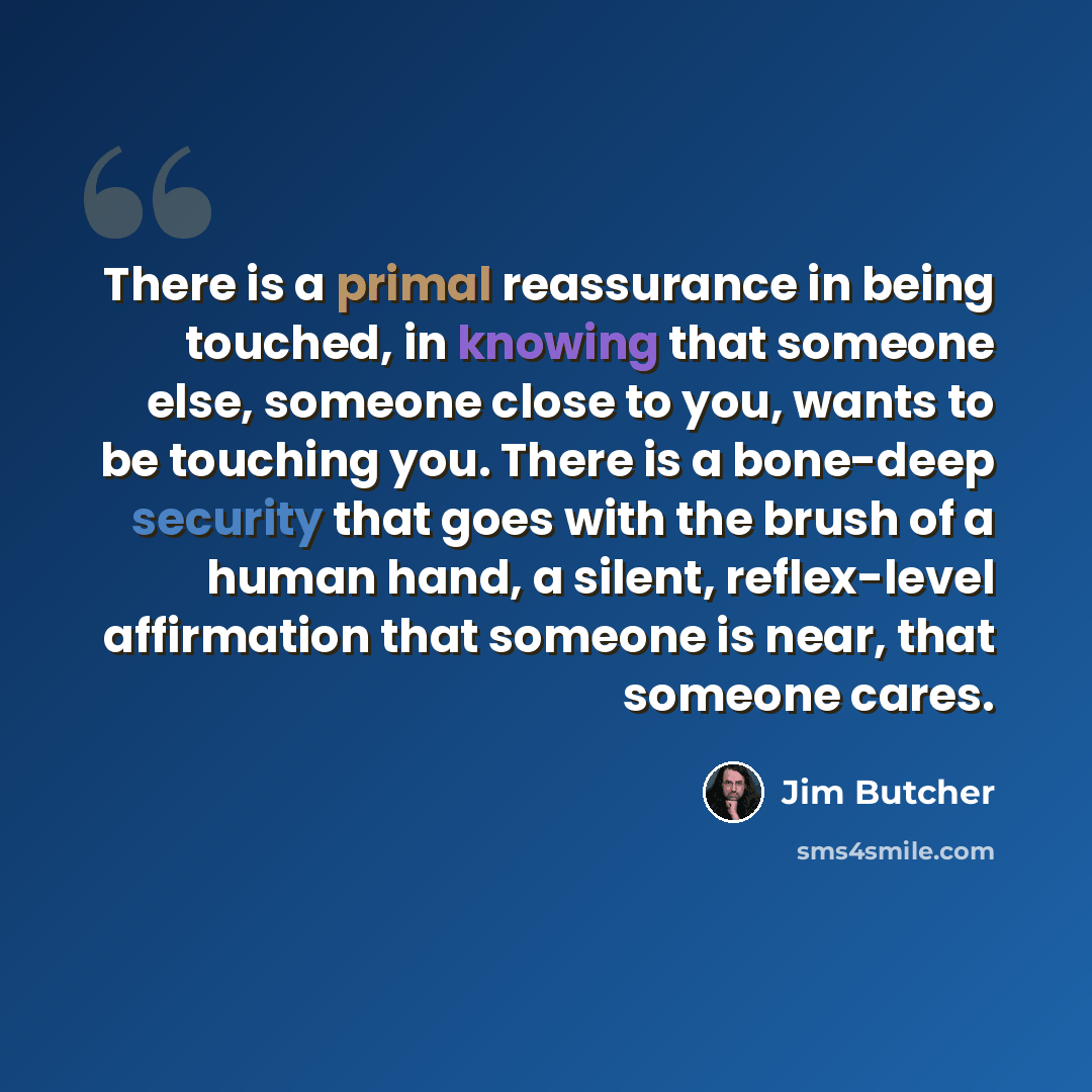 “There is a primal reassurance in being touched, in knowing that someone else, someone close to you, wants to be touching you. There is a bone-deep security that goes with the brush of a human hand, a silent, reflex-level affirmation that someone is near, that someone cares.” quote by Jim Butcher