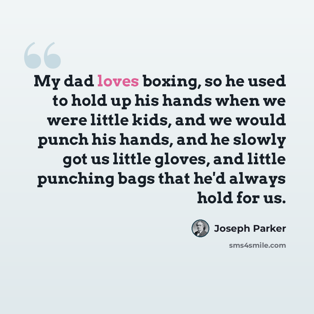 “My dad loves boxing, so he used to hold up his hands when we were little kids, and we would punch his hands, and he slowly got us little gloves, and little punching bags that he'd always hold for us.” quote by Joseph Parker