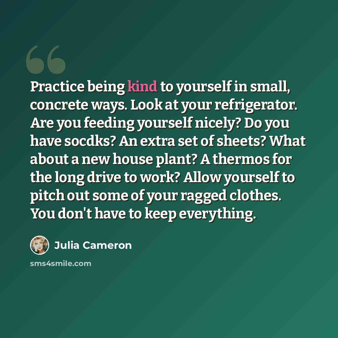 “Practice being kind to yourself in small, concrete ways. Look at your refrigerator. Are you feeding yourself nicely? Do you have socdks? An extra set of sheets? What about a new house plant? A thermos for the long drive to work? Allow yourself to pitch out some of your ragged clothes. You don't…” quote by Julia Cameron