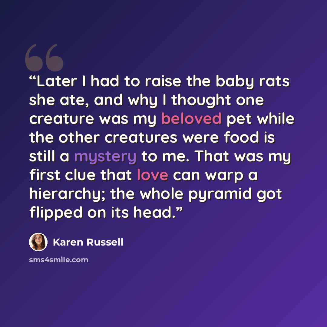 “Later I had to raise the baby rats she ate, and why I thought one creature was my beloved pet while the other creatures were food is still a mystery to me. That was my first clue that love can warp a hierarchy; the whole pyramid got flipped on its head.” quote by Karen Russell