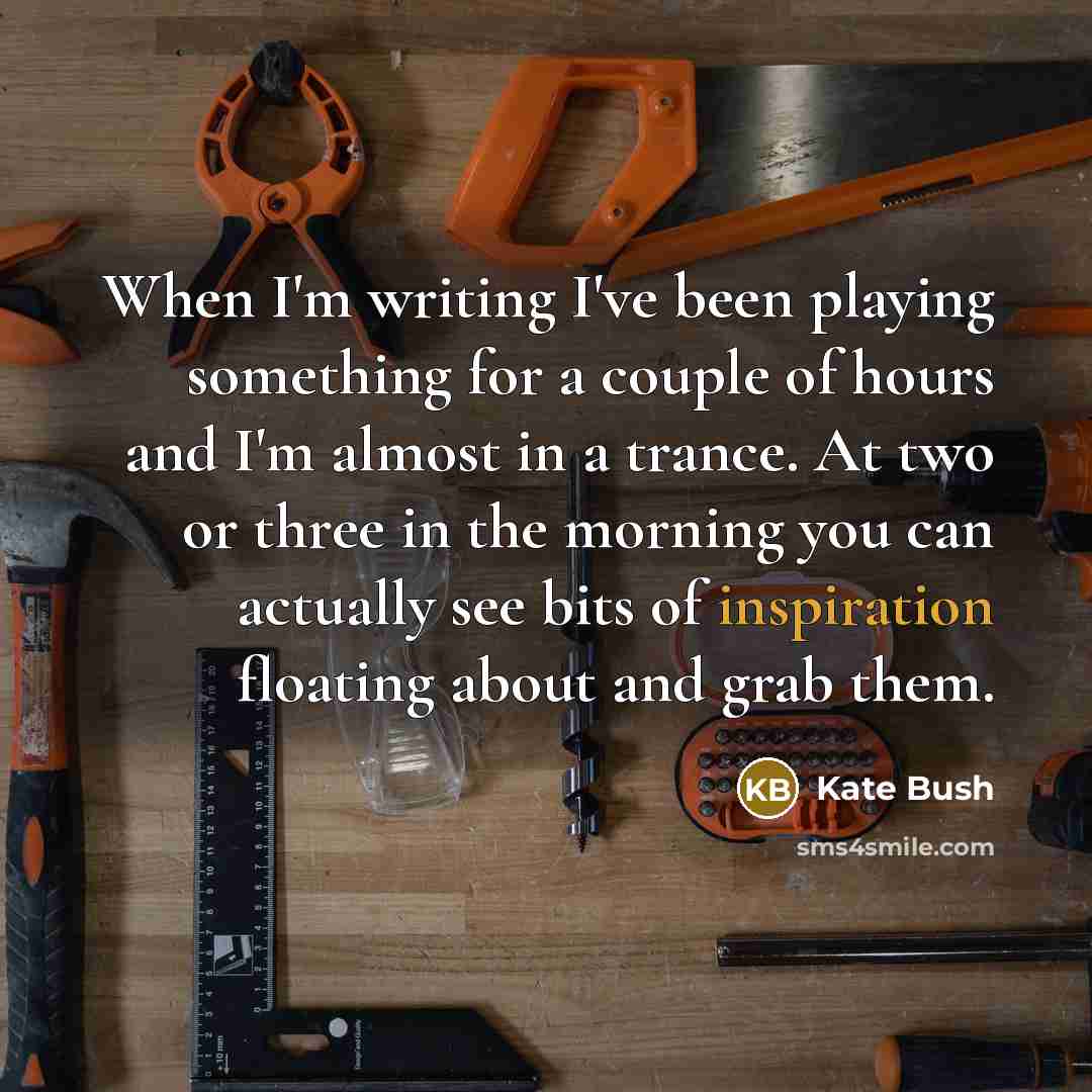 “When I'm writing I've been playing something for a couple of hours and I'm almost in a trance. At two or three in the morning you can actually see bits of inspiration floating about and grab them.” quote by Kate Bush
