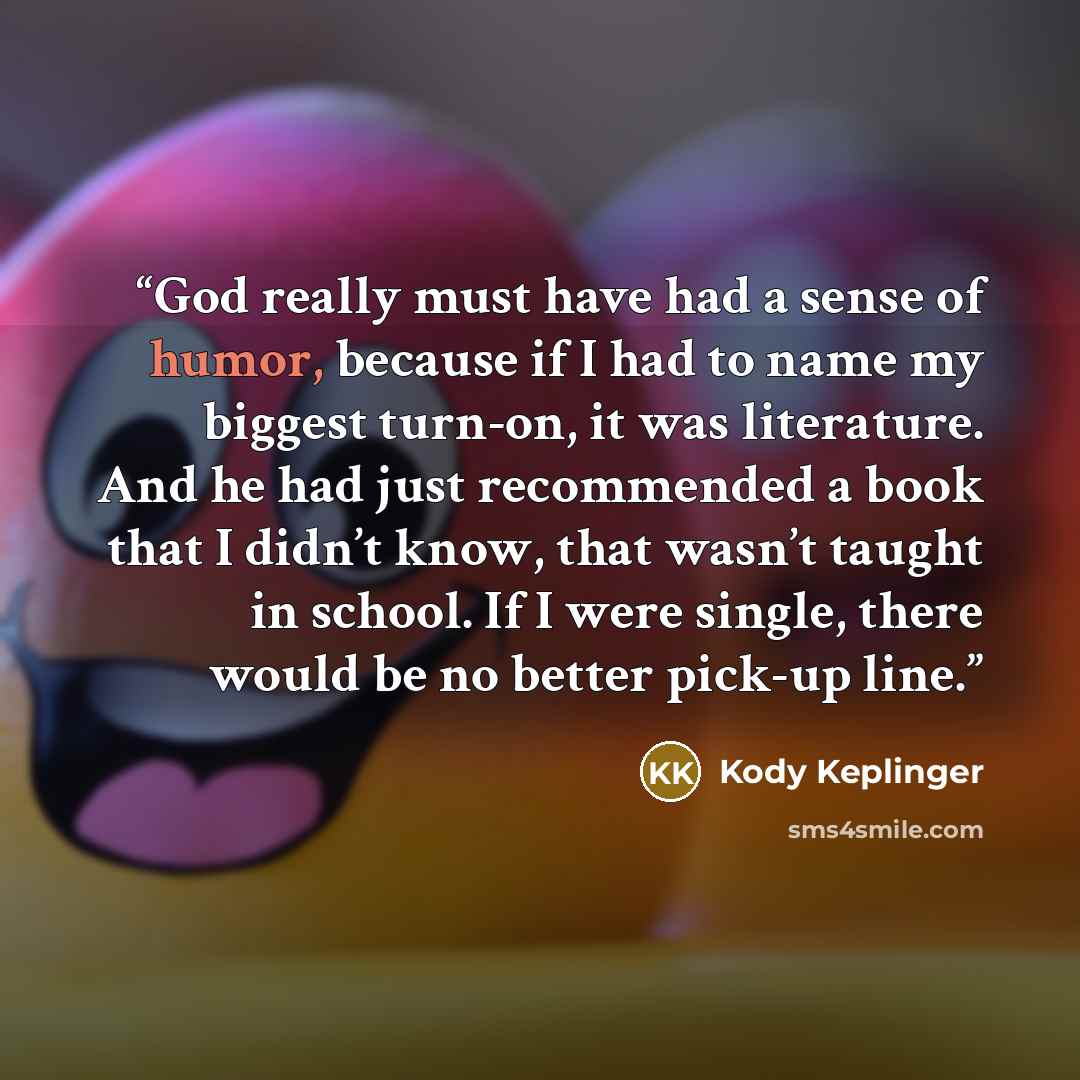 “God really must have had a sense of humor, because if I had to name my biggest turn-on, it was literature. And he had just recommended a book that I didn’t know, that wasn’t taught in school. If I were single, there would be no better pick-up line.” quote by Kody Keplinger
